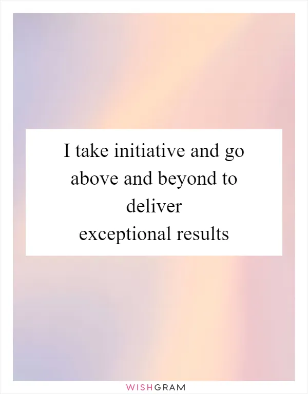 I take initiative and go above and beyond to deliver exceptional results