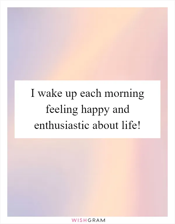 I wake up each morning feeling happy and enthusiastic about life!