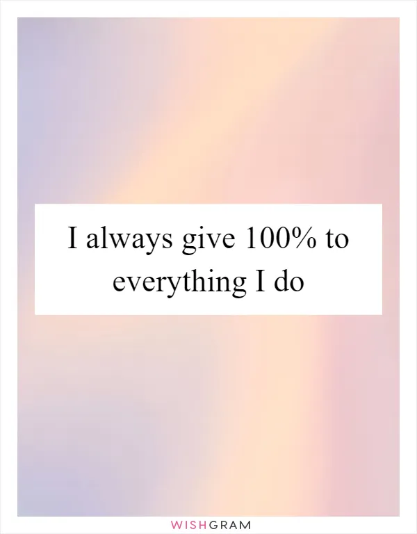 I always give 100% to everything I do