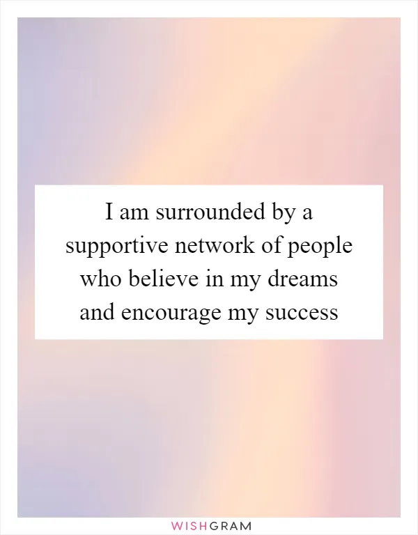 I am surrounded by a supportive network of people who believe in my dreams and encourage my success