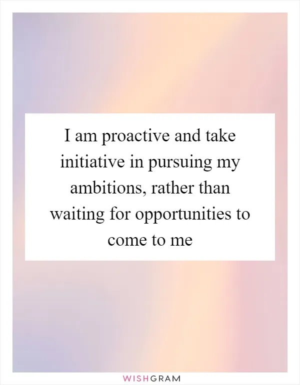 I am proactive and take initiative in pursuing my ambitions, rather than waiting for opportunities to come to me
