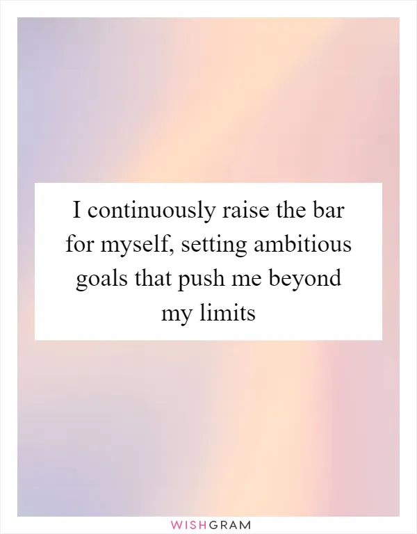 I continuously raise the bar for myself, setting ambitious goals that push me beyond my limits