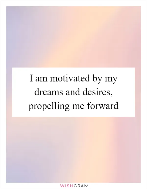 I am motivated by my dreams and desires, propelling me forward