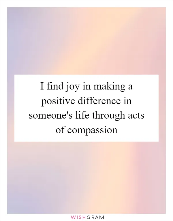 I find joy in making a positive difference in someone's life through acts of compassion