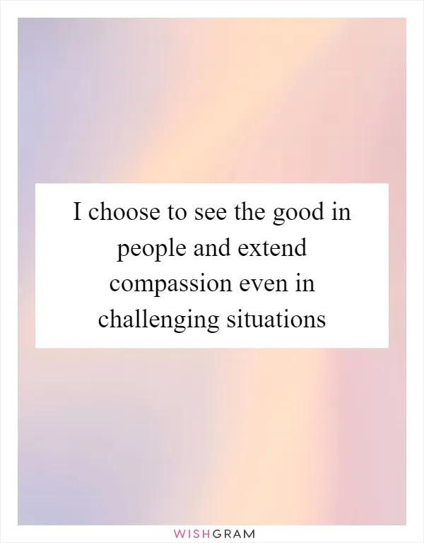 I choose to see the good in people and extend compassion even in challenging situations