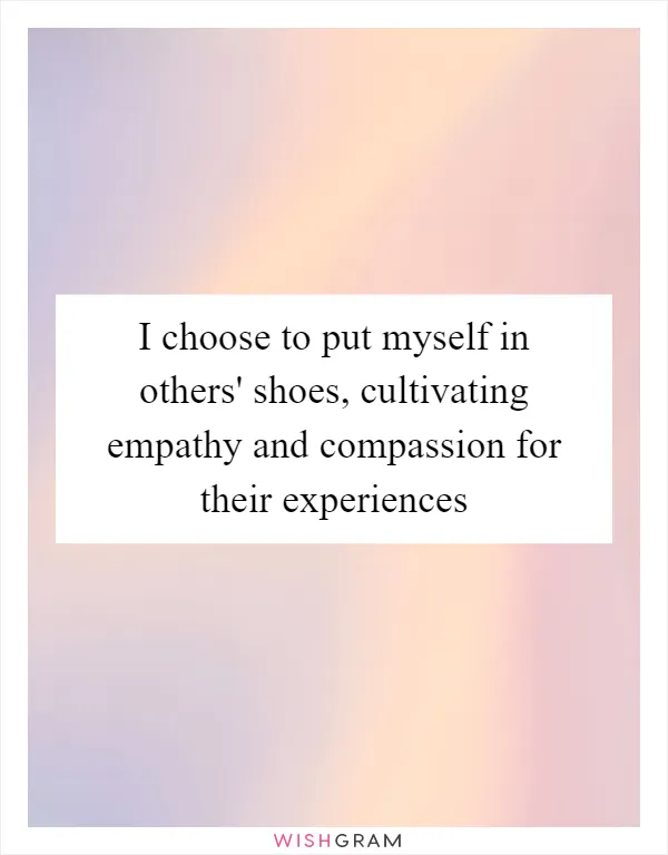 I choose to put myself in others' shoes, cultivating empathy and compassion for their experiences