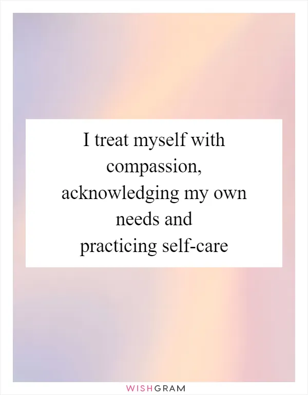 I treat myself with compassion, acknowledging my own needs and practicing self-care