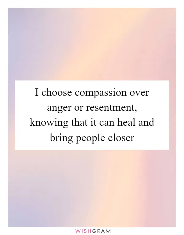 I choose compassion over anger or resentment, knowing that it can heal and bring people closer