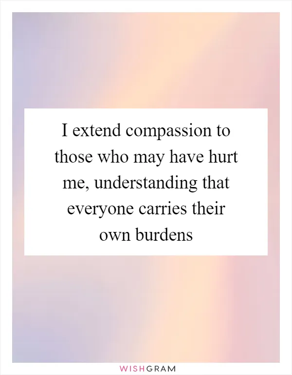 I extend compassion to those who may have hurt me, understanding that everyone carries their own burdens