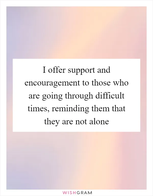I offer support and encouragement to those who are going through difficult times, reminding them that they are not alone