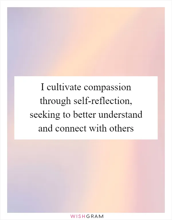 I cultivate compassion through self-reflection, seeking to better understand and connect with others