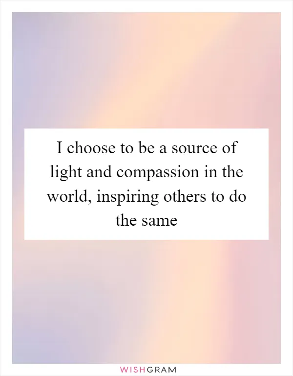 I choose to be a source of light and compassion in the world, inspiring others to do the same
