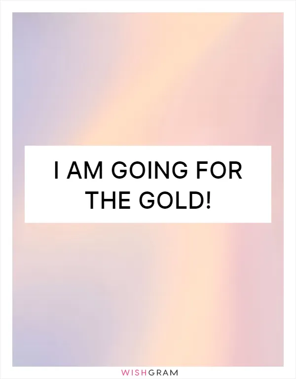 I am going for the gold!