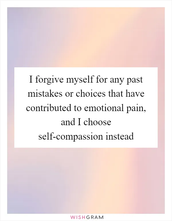 I forgive myself for any past mistakes or choices that have contributed to emotional pain, and I choose self-compassion instead