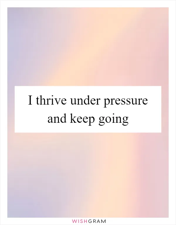 I thrive under pressure and keep going