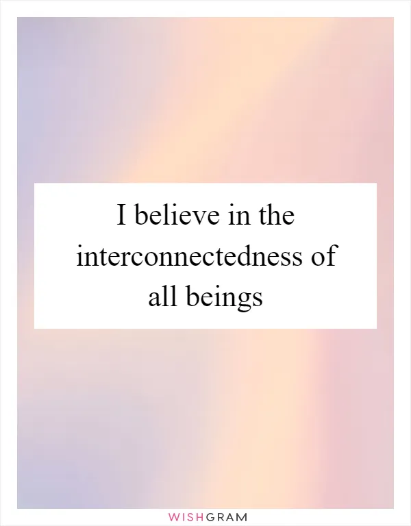 I believe in the interconnectedness of all beings