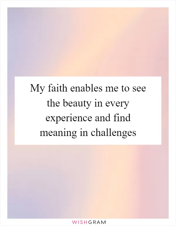 My faith enables me to see the beauty in every experience and find meaning in challenges