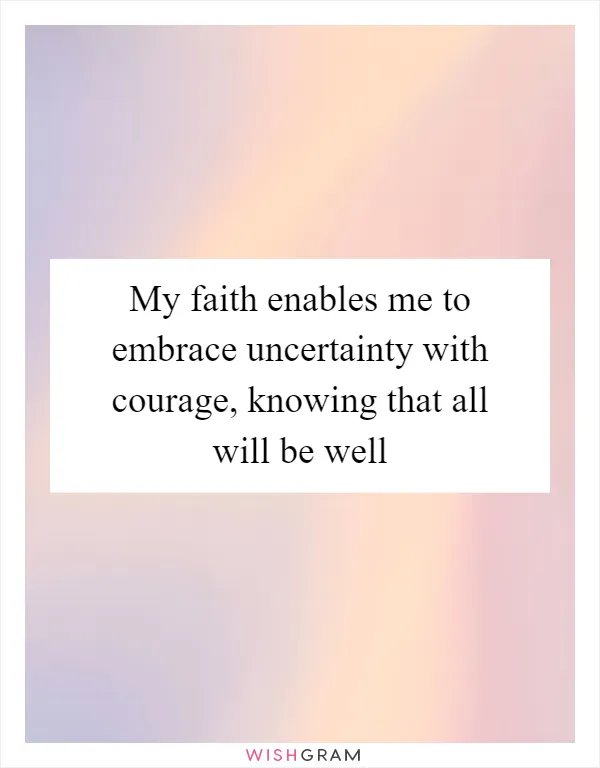 My faith enables me to embrace uncertainty with courage, knowing that all will be well