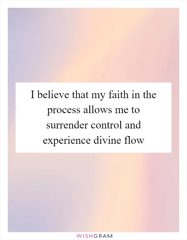 I believe that my faith in the process allows me to surrender control and experience divine flow