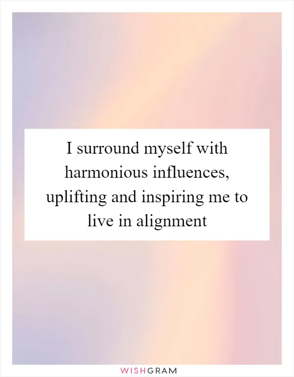 I surround myself with harmonious influences, uplifting and inspiring me to live in alignment