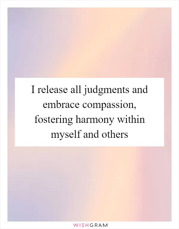 I release all judgments and embrace compassion, fostering harmony within myself and others