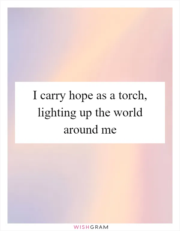 I carry hope as a torch, lighting up the world around me