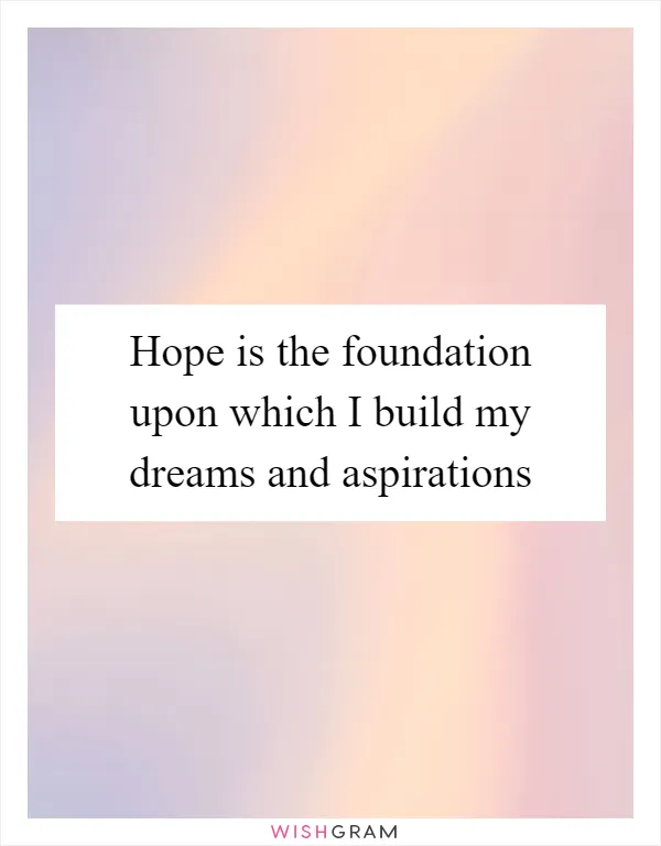 Hope is the foundation upon which I build my dreams and aspirations