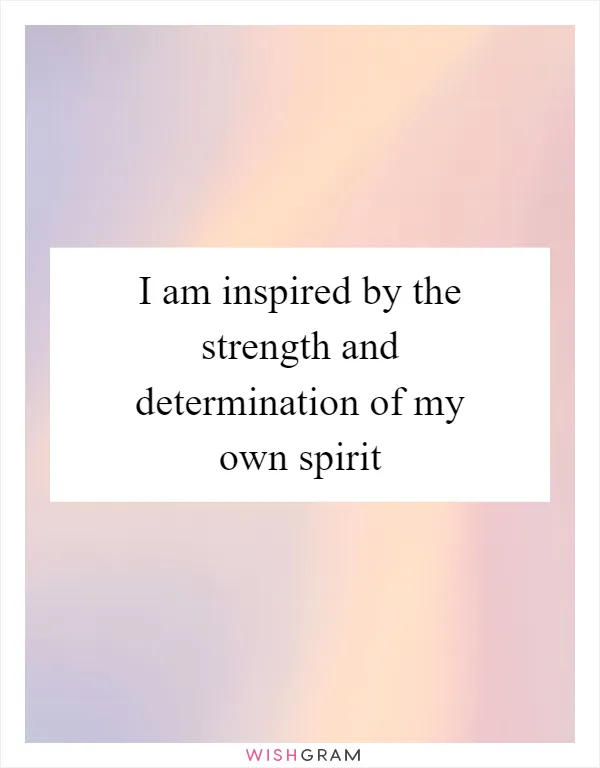 I am inspired by the strength and determination of my own spirit