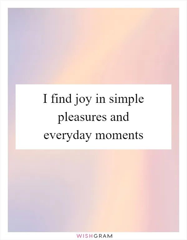 I find joy in simple pleasures and everyday moments