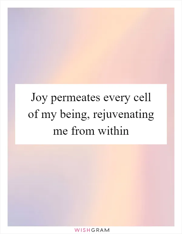 Joy permeates every cell of my being, rejuvenating me from within