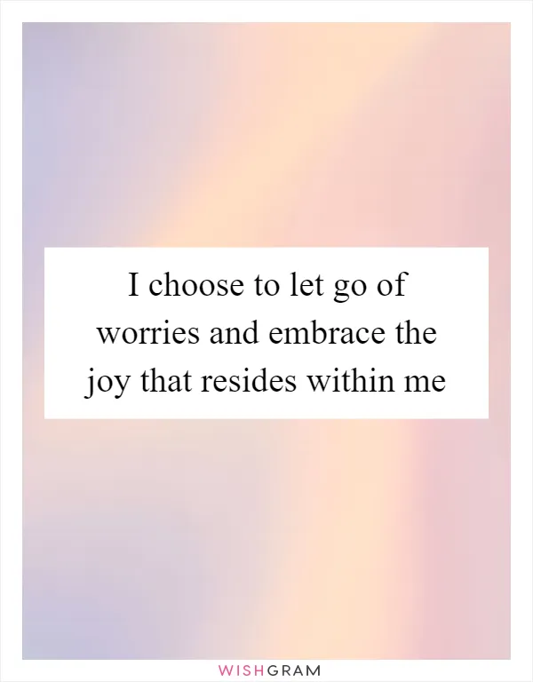 I choose to let go of worries and embrace the joy that resides within me