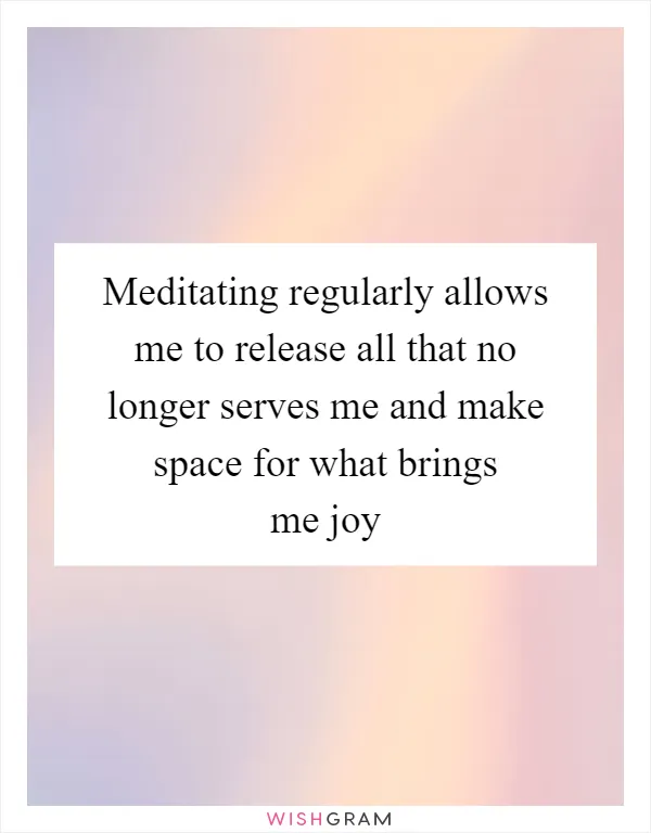 Meditating regularly allows me to release all that no longer serves me and make space for what brings me joy