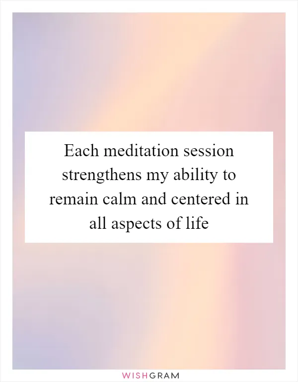 Each meditation session strengthens my ability to remain calm and centered in all aspects of life