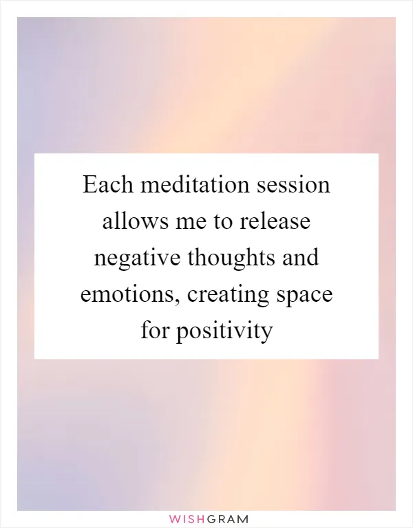 Each meditation session allows me to release negative thoughts and emotions, creating space for positivity