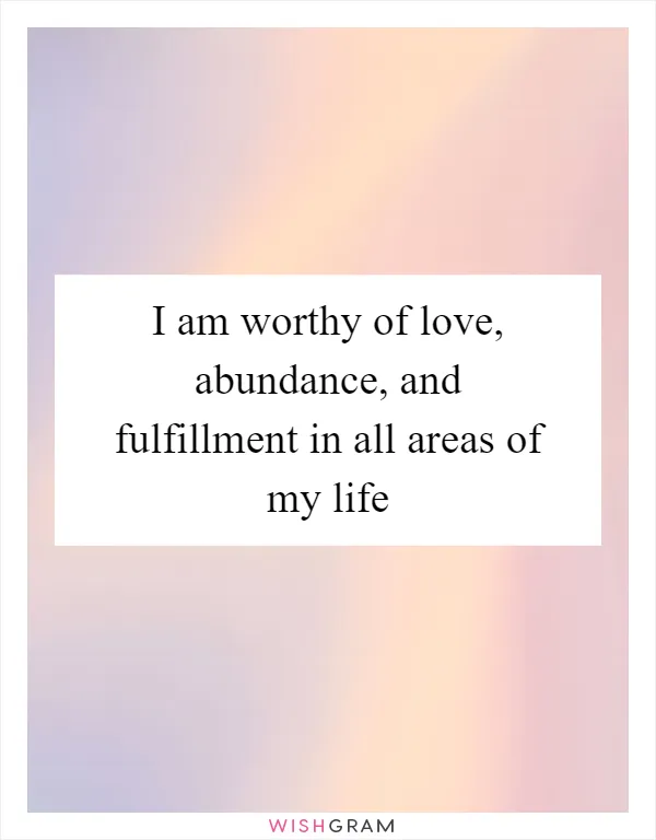 I am worthy of love, abundance, and fulfillment in all areas of my life