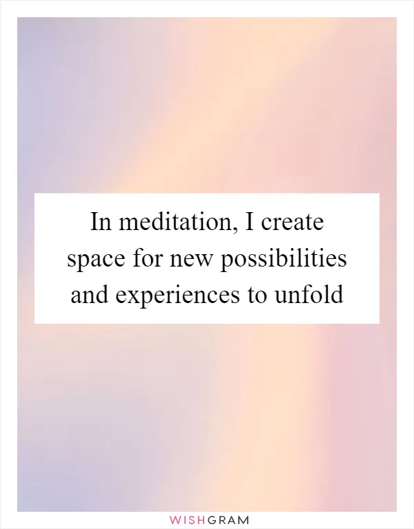 In meditation, I create space for new possibilities and experiences to unfold
