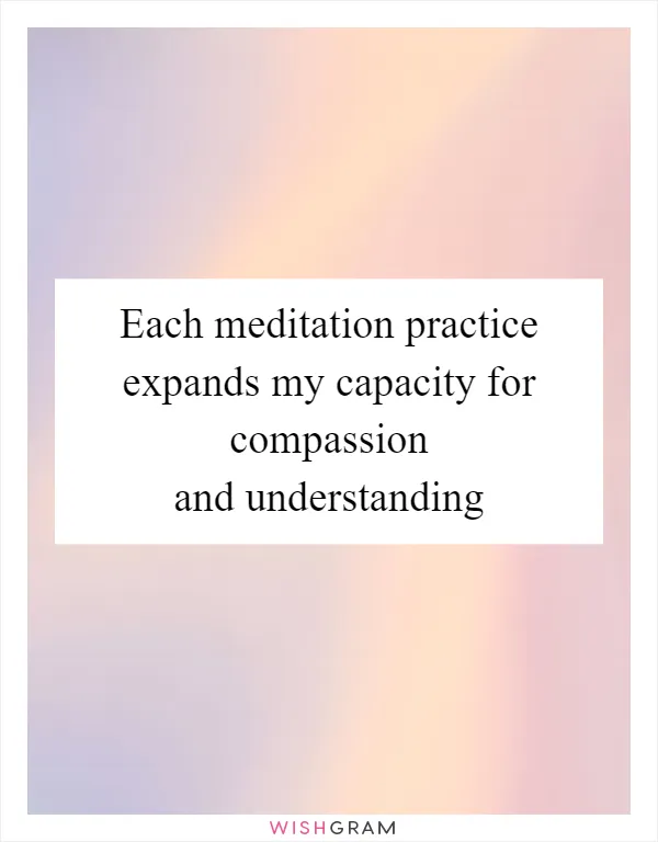 Each meditation practice expands my capacity for compassion and understanding