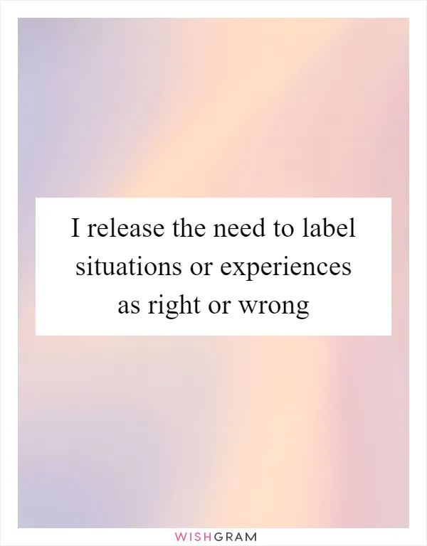 I release the need to label situations or experiences as right or wrong