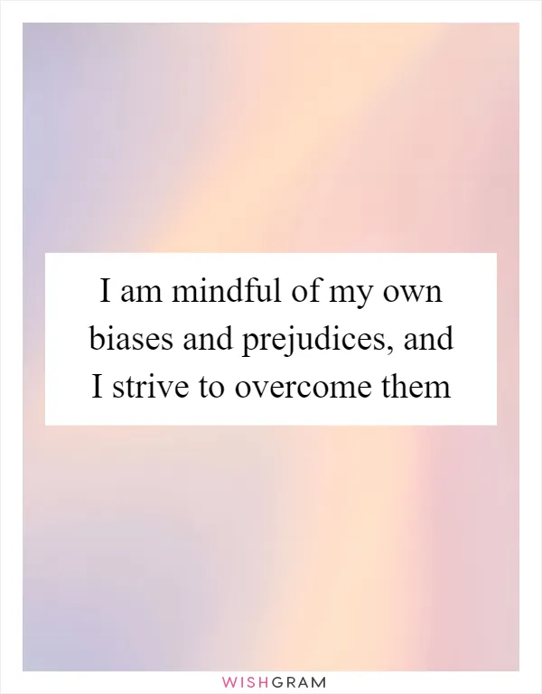 I am mindful of my own biases and prejudices, and I strive to overcome them