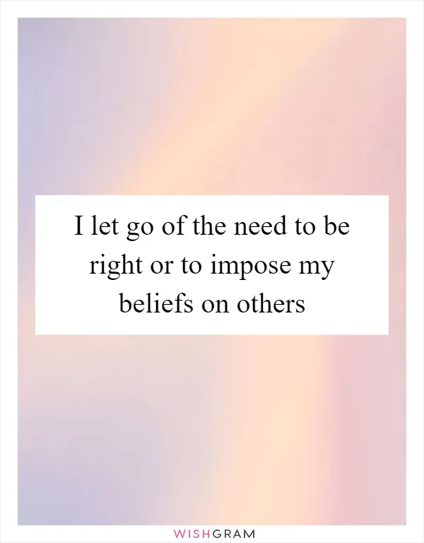 I let go of the need to be right or to impose my beliefs on others