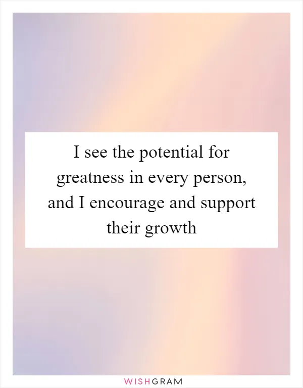 I see the potential for greatness in every person, and I encourage and support their growth