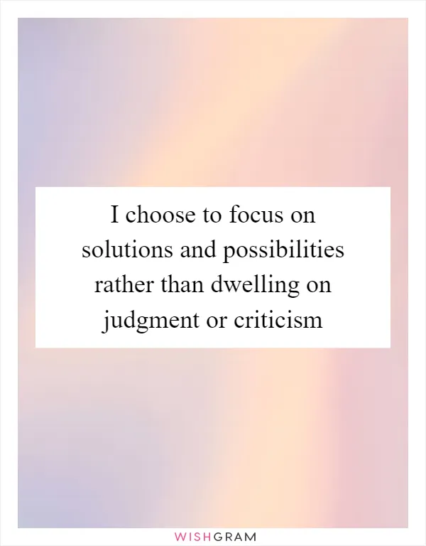 I choose to focus on solutions and possibilities rather than dwelling on judgment or criticism
