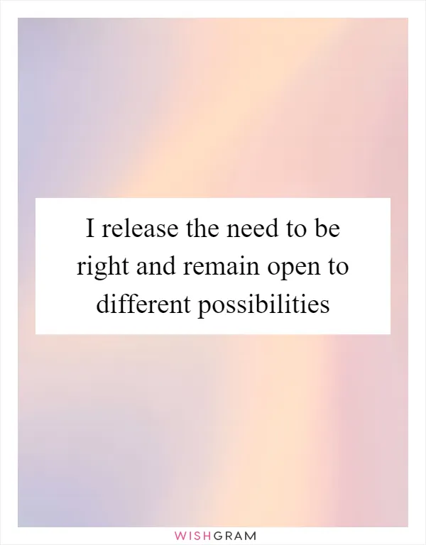 I release the need to be right and remain open to different possibilities