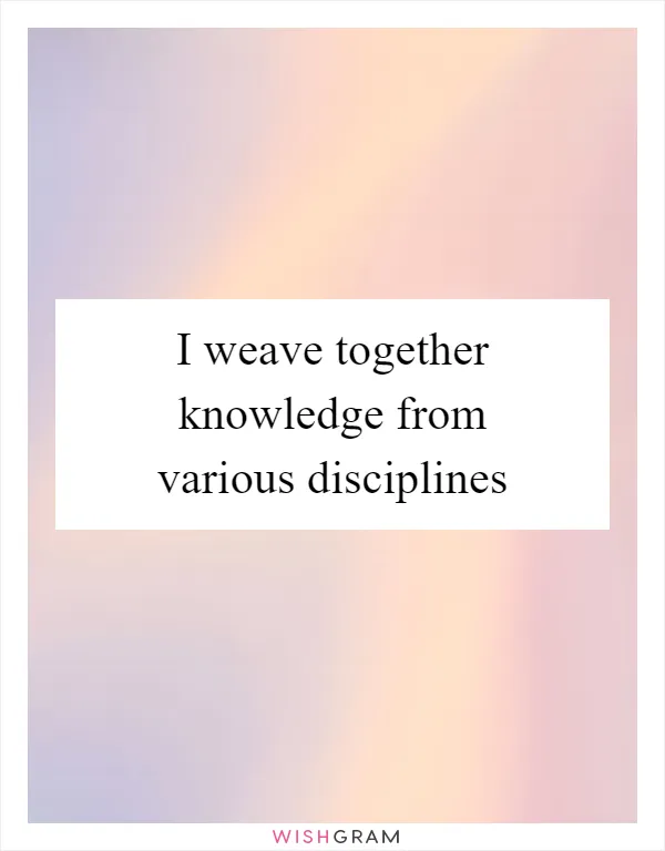 I weave together knowledge from various disciplines