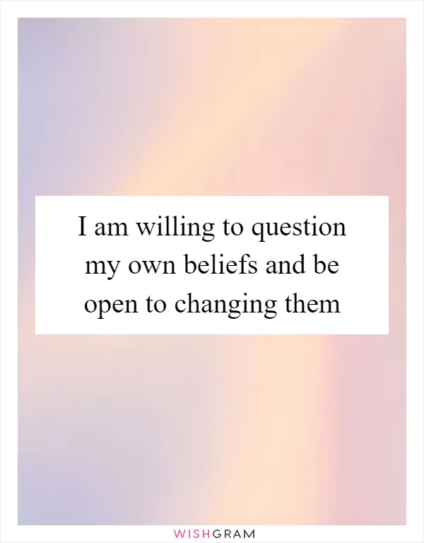 I am willing to question my own beliefs and be open to changing them