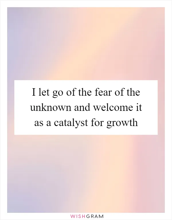 I let go of the fear of the unknown and welcome it as a catalyst for growth