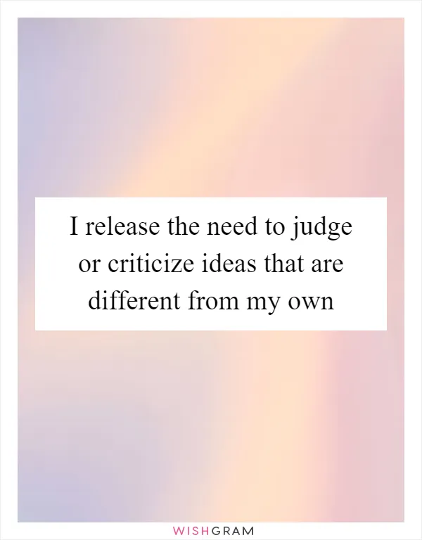 I release the need to judge or criticize ideas that are different from my own