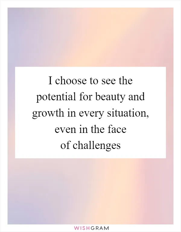 I choose to see the potential for beauty and growth in every situation, even in the face of challenges