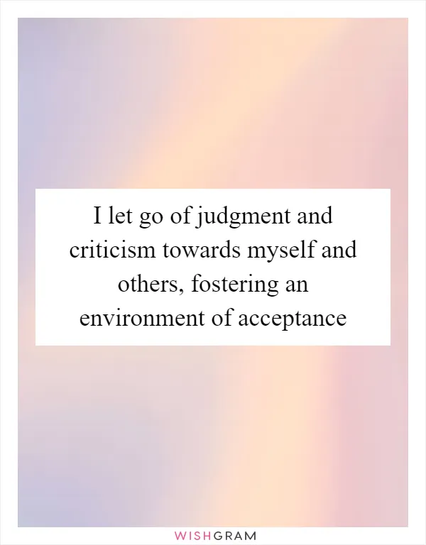 I let go of judgment and criticism towards myself and others, fostering an environment of acceptance