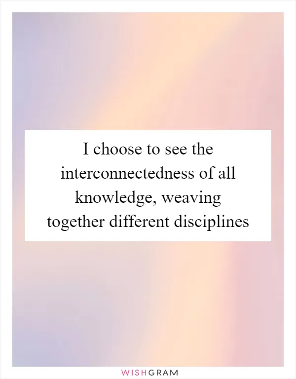 I choose to see the interconnectedness of all knowledge, weaving together different disciplines